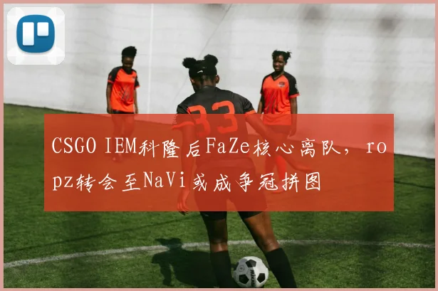 CSGO IEM科隆后FaZe核心离队，ropz转会至NaVi或成争冠拼图