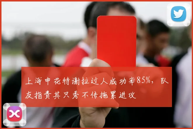 上海申花特谢拉过人成功率85%，队友指责其只秀不传拖累进攻