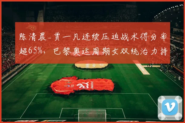 陈清晨_贾一凡连续压迫战术得分率超65%，巴黎奥运周期女双统治力持续增强
