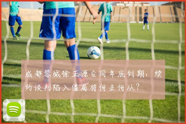 成都蓉城徐正源合同年底到期，续约谈判陷入僵局将何去何从？