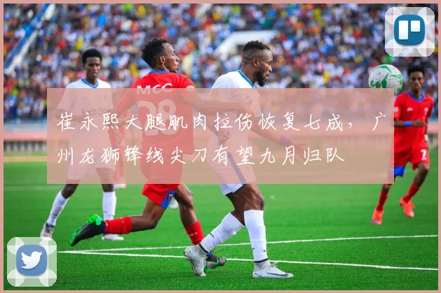 崔永熙大腿肌肉拉伤恢复七成，广州龙狮锋线尖刀有望九月归队